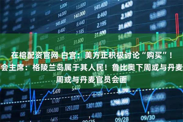 在榕配资官网 白宫：美方正积极讨论“购买”！欧洲理事会主席：格陵兰岛属于其人民！鲁比奥下周或与丹麦官员会面