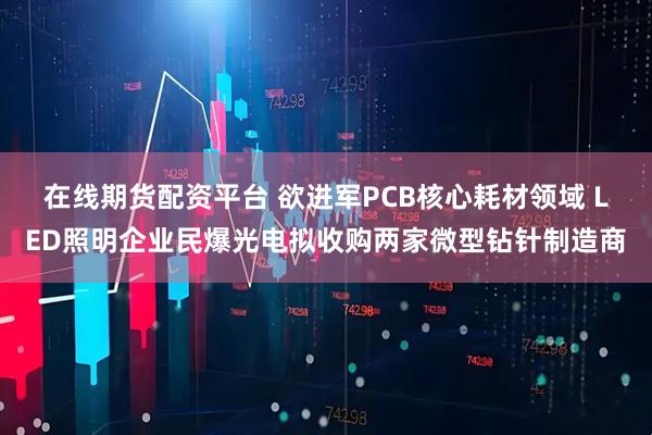 在线期货配资平台 欲进军PCB核心耗材领域 LED照明企业民爆光电拟收购两家微型钻针制造商