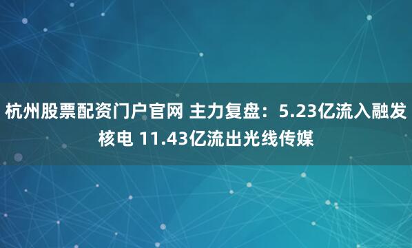 杭州股票配资门户官网 主力复盘：5.23亿流入融发核电 11.43亿流出光线传媒