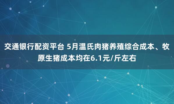 交通银行配资平台 5月温氏肉猪养殖综合成本、牧原生猪成本均在6.1元/斤左右