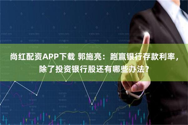 尚红配资APP下载 郭施亮：跑赢银行存款利率，除了投资银行股还有哪些办法？