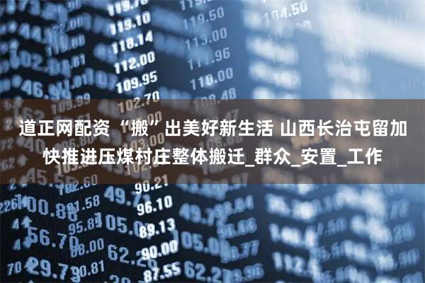 道正网配资 “搬”出美好新生活 山西长治屯留加快推进压煤村庄整体搬迁_群众_安置_工作