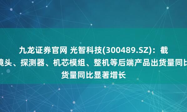 九龙证券官网 光智科技(300489.SZ)：截至目前，镜头、探测器、机芯模组、整机等后端产品出货量同比显著增长