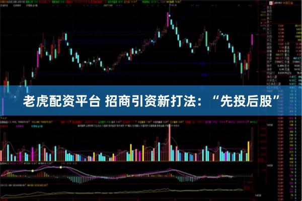 老虎配资平台 招商引资新打法：“先投后股”