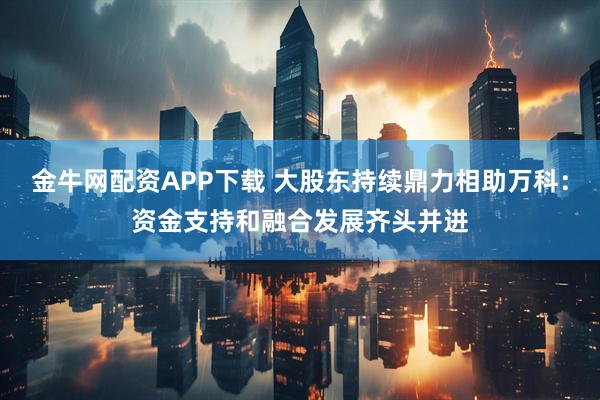 金牛网配资APP下载 大股东持续鼎力相助万科：资金支持和融合发展齐头并进