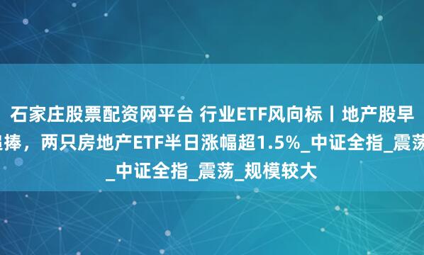 石家庄股票配资网平台 行业ETF风向标丨地产股早盘获资金追捧，两只房地产ETF半日涨幅超1.5%_中证全指_震荡_规模较大