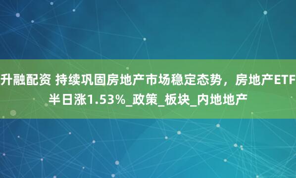 升融配资 持续巩固房地产市场稳定态势，房地产ETF半日涨1.53%_政策_板块_内地地产