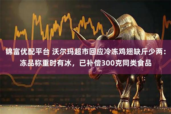 锦富优配平台 沃尔玛超市回应冷冻鸡翅缺斤少两：冻品称重时有冰，已补偿300克同类食品