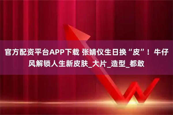 官方配资平台APP下载 张婧仪生日换“皮”！牛仔风解锁人生新皮肤_大片_造型_都敢