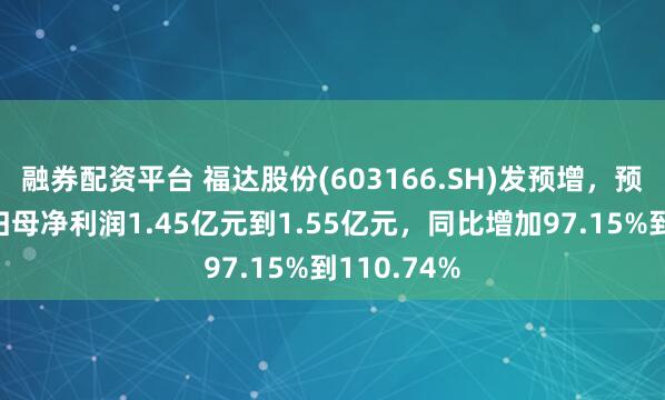 融券配资平台 福达股份(603166.SH)发预增，预计半年度归母净利润1.45亿元到1.55亿元，同比增加97.15%到110.74%
