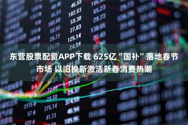 东营股票配资APP下载 625亿“国补”落地春节市场 以旧换新激活新春消费热潮