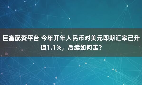巨富配资平台 今年开年人民币对美元即期汇率已升值1.1%，后续如何走？