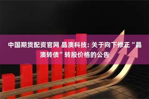 中国期货配资官网 晶澳科技: 关于向下修正“晶澳转债”转股价格的公告