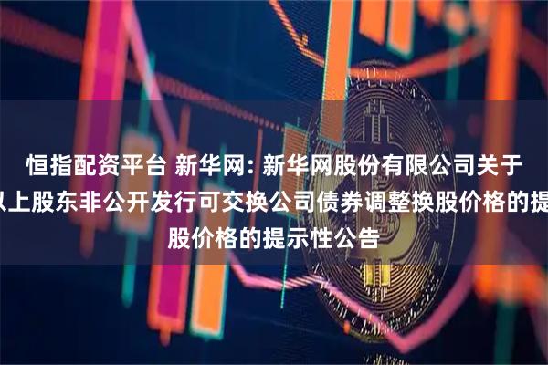 恒指配资平台 新华网: 新华网股份有限公司关于持股5%以上股东非公开发行可交换公司债券调整换股价格的提示性公告
