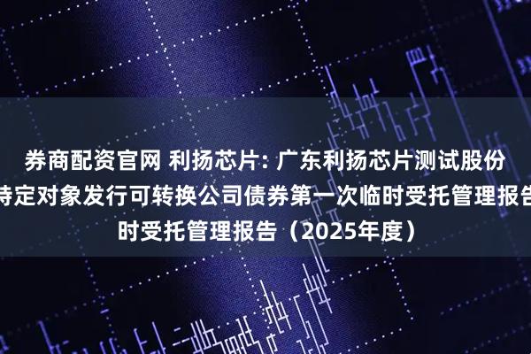 券商配资官网 利扬芯片: 广东利扬芯片测试股份有限公司向不特定对象发行可转换公司债券第一次临时受托管理报告（2025年度）