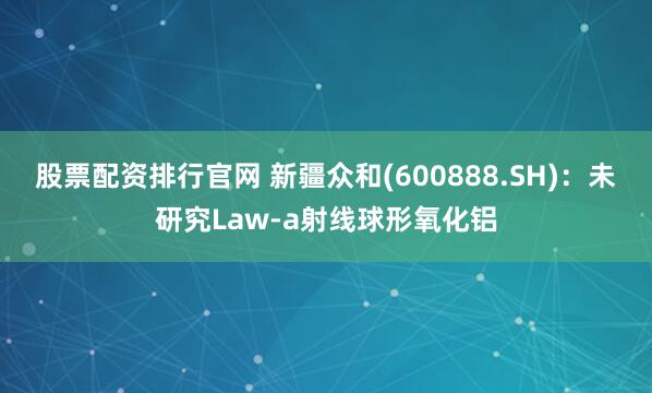 股票配资排行官网 新疆众和(600888.SH)：未研究Law-a射线球形氧化铝