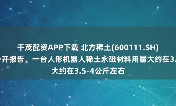 千茂配资APP下载 北方稀土(600111.SH)：根据部分公开报告，一台人形机器人稀土永磁材料用量大约在3.5-4公斤左右