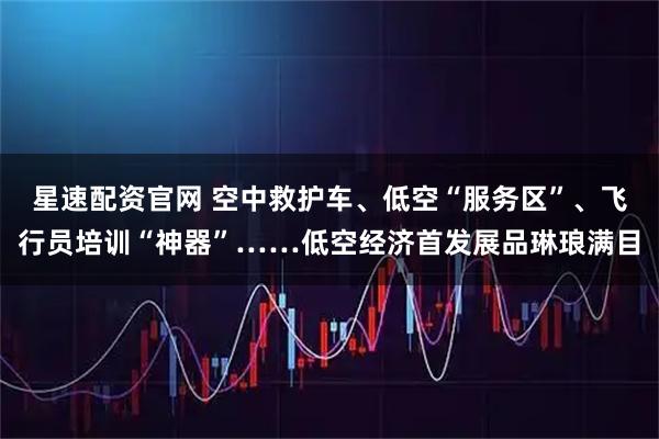星速配资官网 空中救护车、低空“服务区”、飞行员培训“神器”……低空经济首发展品琳琅满目