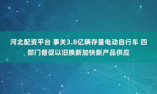 河北配资平台 事关3.8亿辆存量电动自行车 四部门督促以旧换新加快新产品供应