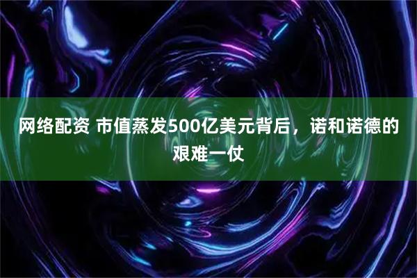 网络配资 市值蒸发500亿美元背后，诺和诺德的艰难一仗