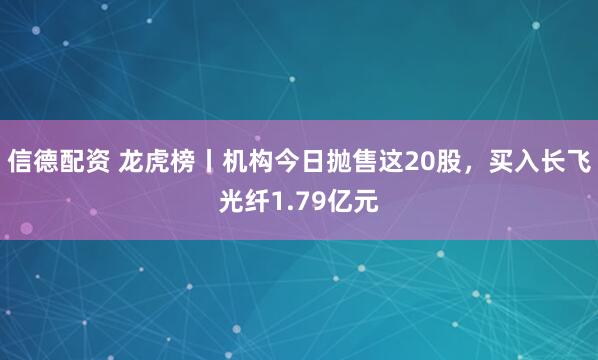 信德配资 龙虎榜丨机构今日抛售这20股，买入长飞光纤1.79亿元