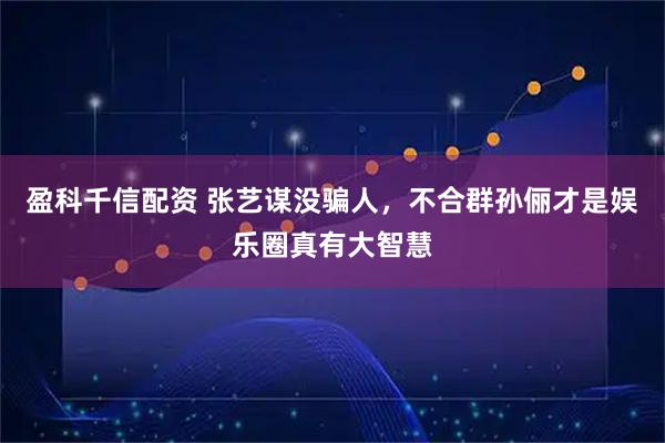 盈科千信配资 张艺谋没骗人，不合群孙俪才是娱乐圈真有大智慧