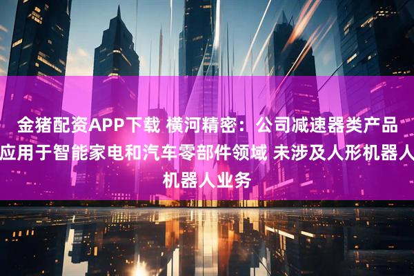 金猪配资APP下载 横河精密：公司减速器类产品主要应用于智能家电和汽车零部件领域 未涉及人形机器人业务