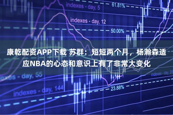 康乾配资APP下载 苏群：短短两个月，杨瀚森适应NBA的心态和意识上有了非常大变化